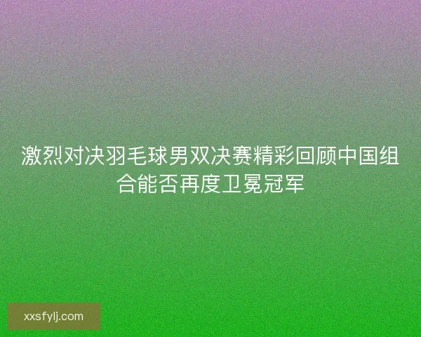 激烈对决羽毛球男双决赛精彩回顾中国组合能否再度卫冕冠军