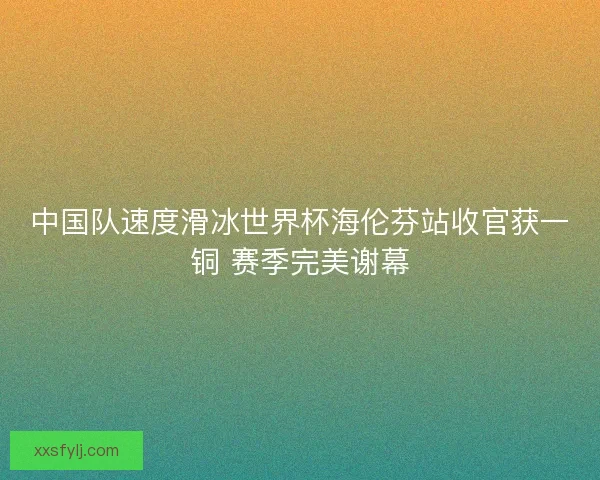 中国队速度滑冰世界杯海伦芬站收官获一铜 赛季完美谢幕