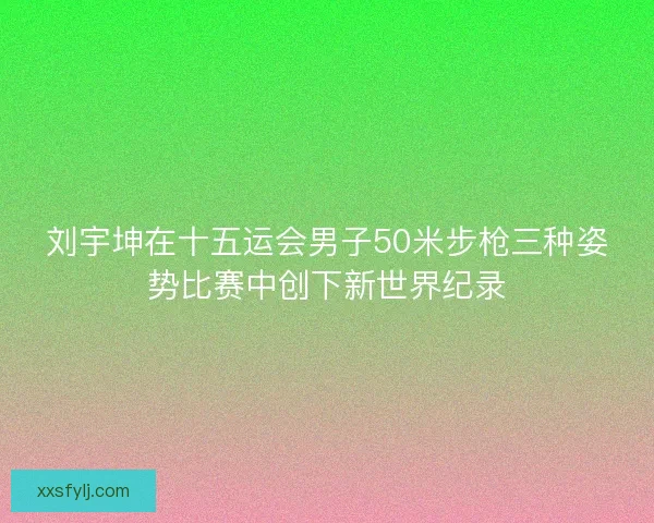刘宇坤在十五运会男子50米步枪三种姿势比赛中创下新世界纪录