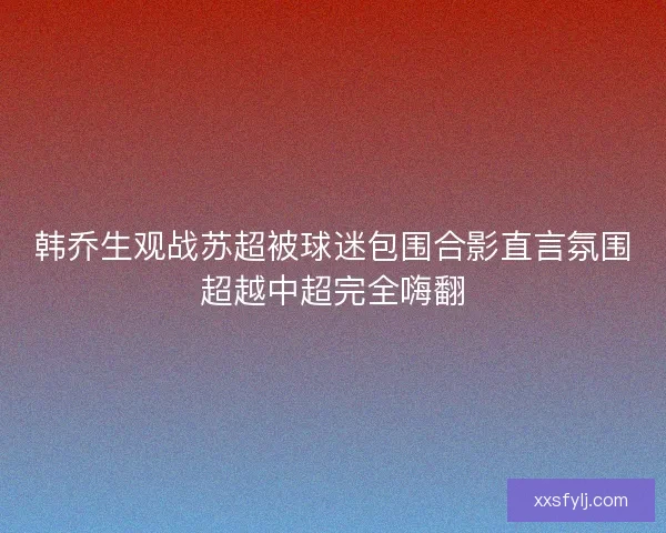 韩乔生观战苏超被球迷包围合影直言氛围超越中超完全嗨翻