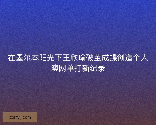 在墨尔本阳光下王欣瑜破茧成蝶创造个人澳网单打新纪录