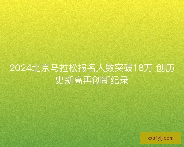 2024北京马拉松报名人数突破18万 创历史新高再创新纪录