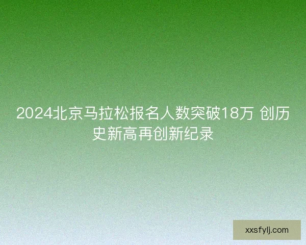 2024北京马拉松报名人数突破18万 创历史新高再创新纪录