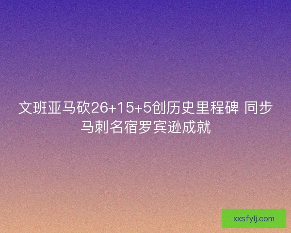 文班亚马砍26+15+5创历史里程碑 同步马刺名宿罗宾逊成就