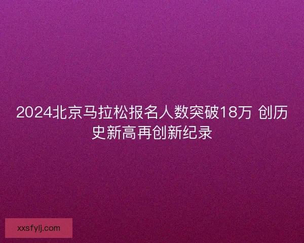 2024北京马拉松报名人数突破18万 创历史新高再创新纪录