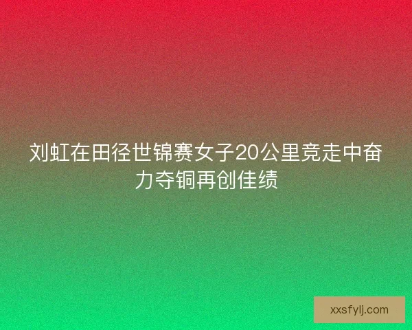 刘虹在田径世锦赛女子20公里竞走中奋力夺铜再创佳绩