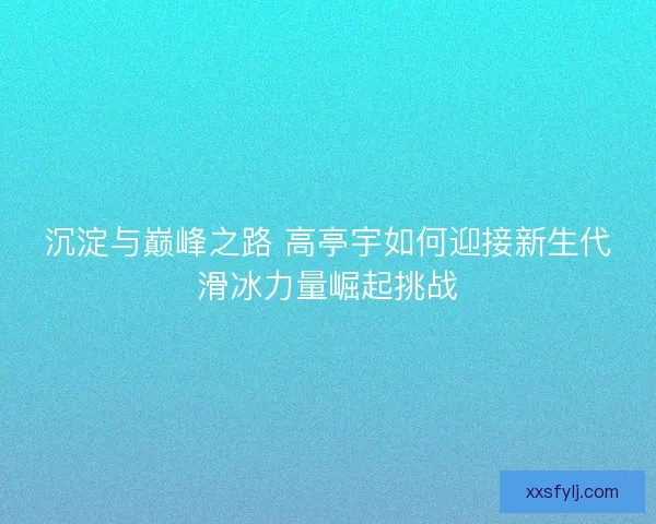 沉淀与巅峰之路 高亭宇如何迎接新生代滑冰力量崛起挑战